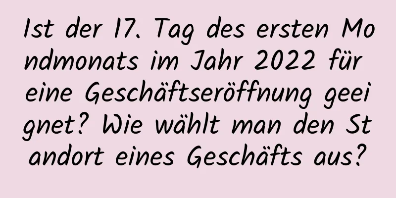 Ist der 17. Tag des ersten Mondmonats im Jahr 2022 für eine Geschäftseröffnung geeignet? Wie wählt man den Standort eines Geschäfts aus?