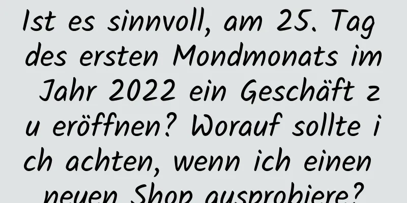 Ist es sinnvoll, am 25. Tag des ersten Mondmonats im Jahr 2022 ein Geschäft zu eröffnen? Worauf sollte ich achten, wenn ich einen neuen Shop ausprobiere?