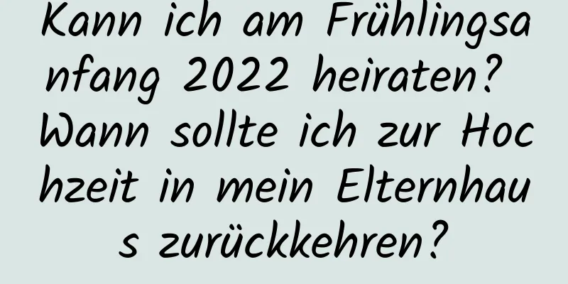 Kann ich am Frühlingsanfang 2022 heiraten? Wann sollte ich zur Hochzeit in mein Elternhaus zurückkehren?