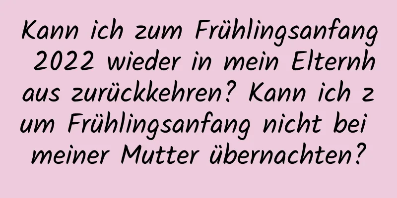 Kann ich zum Frühlingsanfang 2022 wieder in mein Elternhaus zurückkehren? Kann ich zum Frühlingsanfang nicht bei meiner Mutter übernachten?