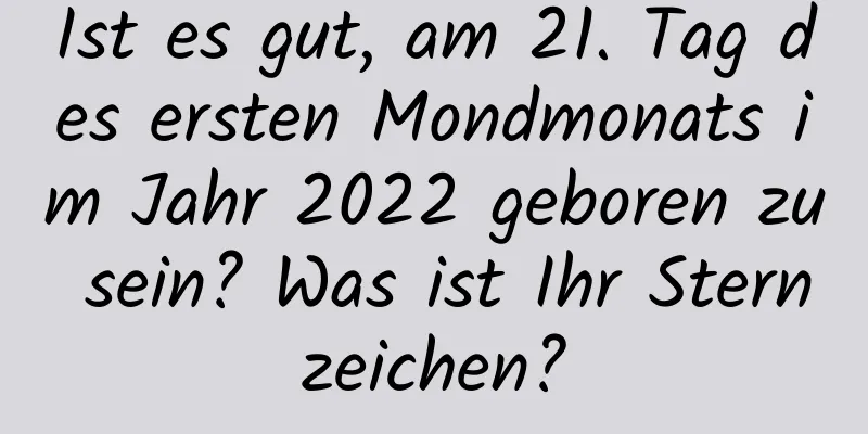 Ist es gut, am 21. Tag des ersten Mondmonats im Jahr 2022 geboren zu sein? Was ist Ihr Sternzeichen?