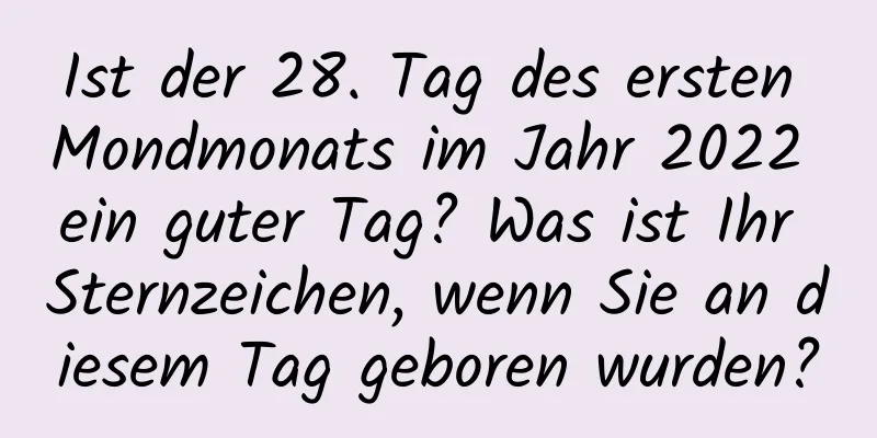 Ist der 28. Tag des ersten Mondmonats im Jahr 2022 ein guter Tag? Was ist Ihr Sternzeichen, wenn Sie an diesem Tag geboren wurden?