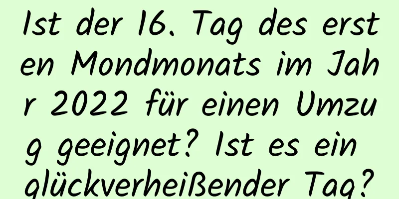 Ist der 16. Tag des ersten Mondmonats im Jahr 2022 für einen Umzug geeignet? Ist es ein glückverheißender Tag?