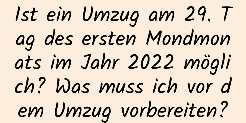 Ist ein Umzug am 29. Tag des ersten Mondmonats im Jahr 2022 möglich? Was muss ich vor dem Umzug vorbereiten?