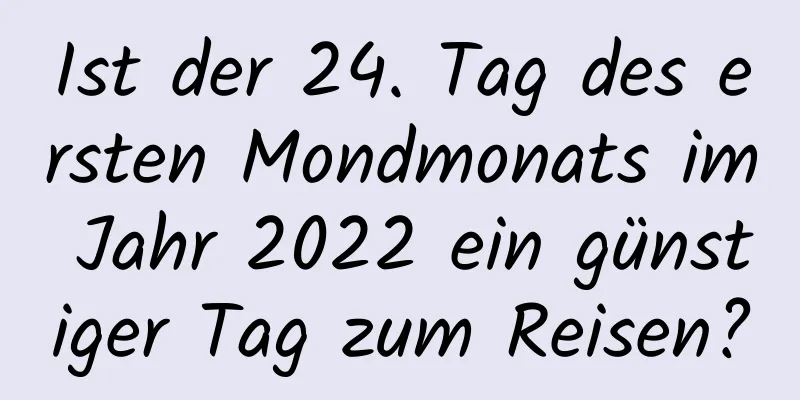 Ist der 24. Tag des ersten Mondmonats im Jahr 2022 ein günstiger Tag zum Reisen?