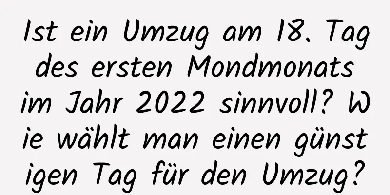 Ist ein Umzug am 18. Tag des ersten Mondmonats im Jahr 2022 sinnvoll? Wie wählt man einen günstigen Tag für den Umzug?