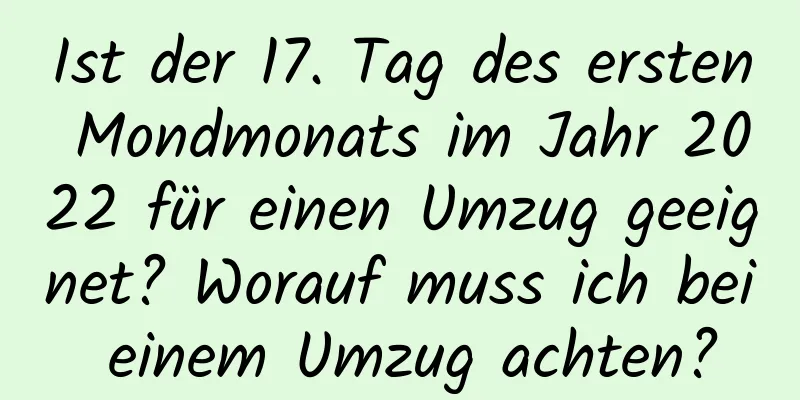 Ist der 17. Tag des ersten Mondmonats im Jahr 2022 für einen Umzug geeignet? Worauf muss ich bei einem Umzug achten?