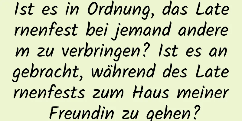 Ist es in Ordnung, das Laternenfest bei jemand anderem zu verbringen? Ist es angebracht, während des Laternenfests zum Haus meiner Freundin zu gehen?