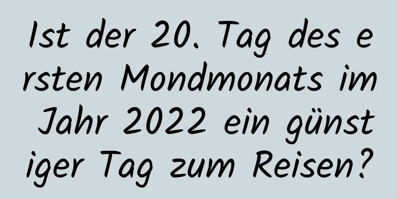 Ist der 20. Tag des ersten Mondmonats im Jahr 2022 ein günstiger Tag zum Reisen?