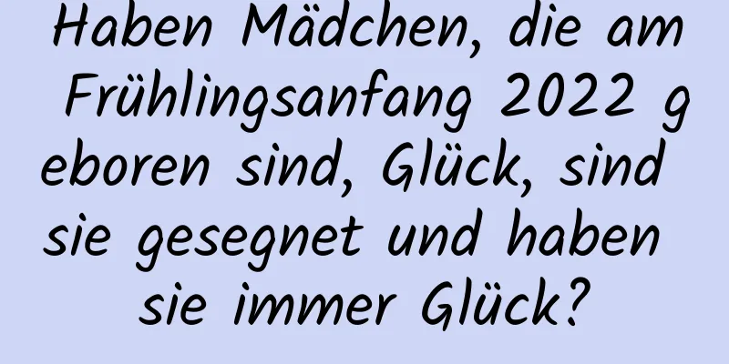 Haben Mädchen, die am Frühlingsanfang 2022 geboren sind, Glück, sind sie gesegnet und haben sie immer Glück?