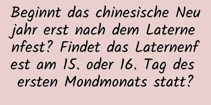 Beginnt das chinesische Neujahr erst nach dem Laternenfest? Findet das Laternenfest am 15. oder 16. Tag des ersten Mondmonats statt?