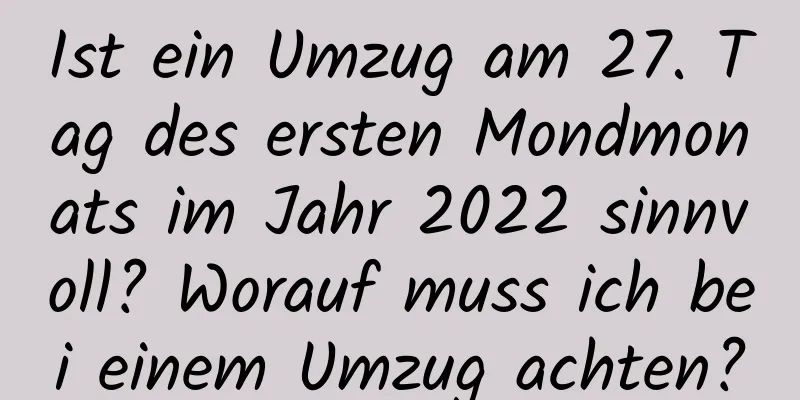 Ist ein Umzug am 27. Tag des ersten Mondmonats im Jahr 2022 sinnvoll? Worauf muss ich bei einem Umzug achten?