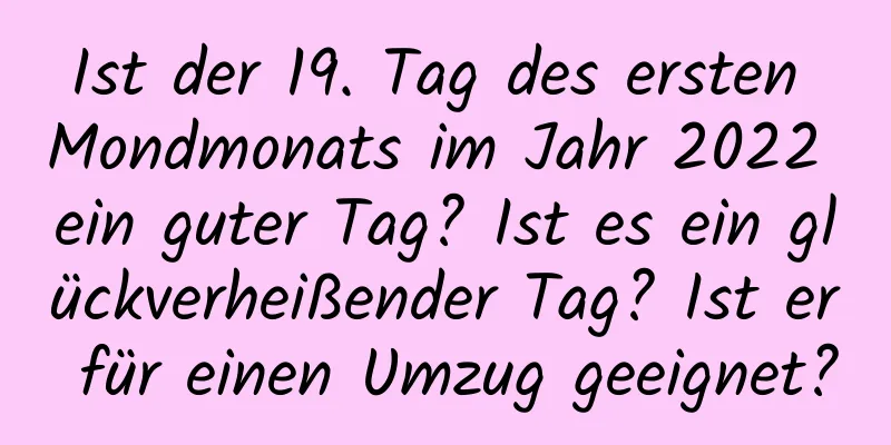 Ist der 19. Tag des ersten Mondmonats im Jahr 2022 ein guter Tag? Ist es ein glückverheißender Tag? Ist er für einen Umzug geeignet?