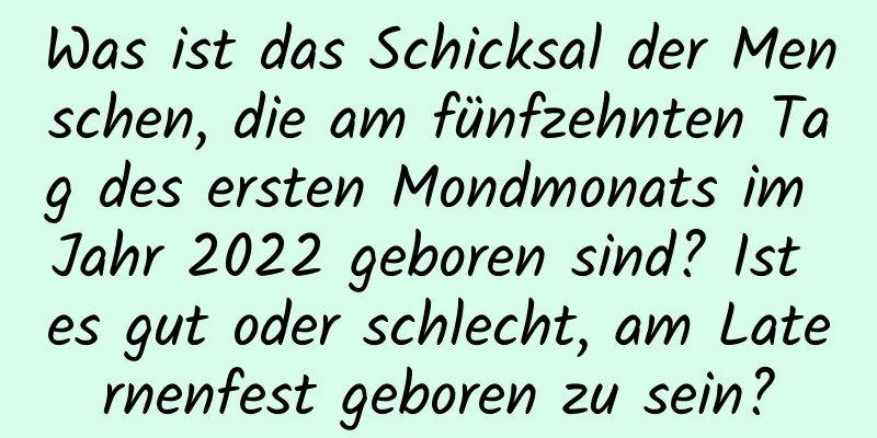 Was ist das Schicksal der Menschen, die am fünfzehnten Tag des ersten Mondmonats im Jahr 2022 geboren sind? Ist es gut oder schlecht, am Laternenfest geboren zu sein?