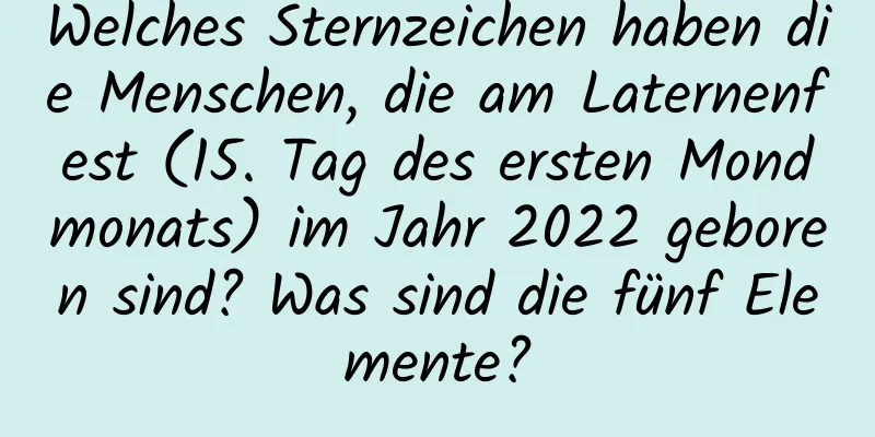 Welches Sternzeichen haben die Menschen, die am Laternenfest (15. Tag des ersten Mondmonats) im Jahr 2022 geboren sind? Was sind die fünf Elemente?