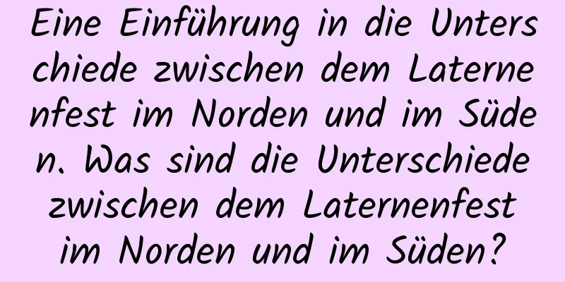 Eine Einführung in die Unterschiede zwischen dem Laternenfest im Norden und im Süden. Was sind die Unterschiede zwischen dem Laternenfest im Norden und im Süden?