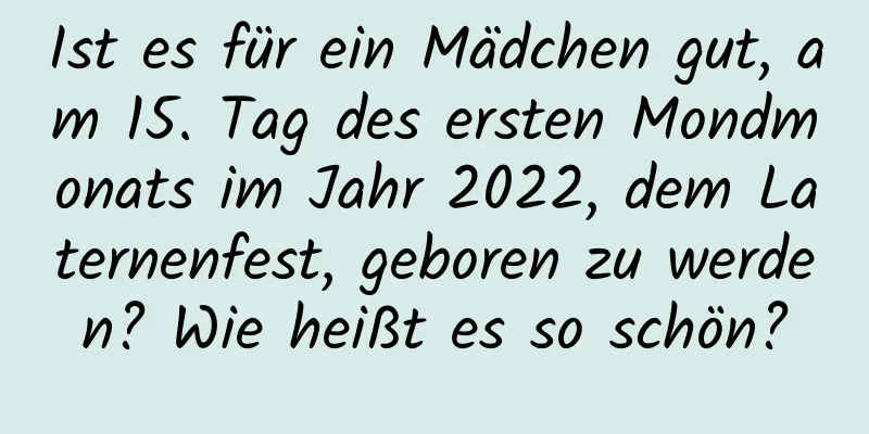 Ist es für ein Mädchen gut, am 15. Tag des ersten Mondmonats im Jahr 2022, dem Laternenfest, geboren zu werden? Wie heißt es so schön?