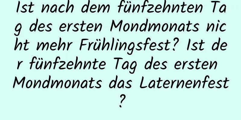 Ist nach dem fünfzehnten Tag des ersten Mondmonats nicht mehr Frühlingsfest? Ist der fünfzehnte Tag des ersten Mondmonats das Laternenfest?