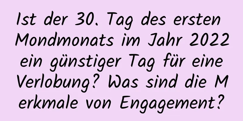 Ist der 30. Tag des ersten Mondmonats im Jahr 2022 ein günstiger Tag für eine Verlobung? Was sind die Merkmale von Engagement?