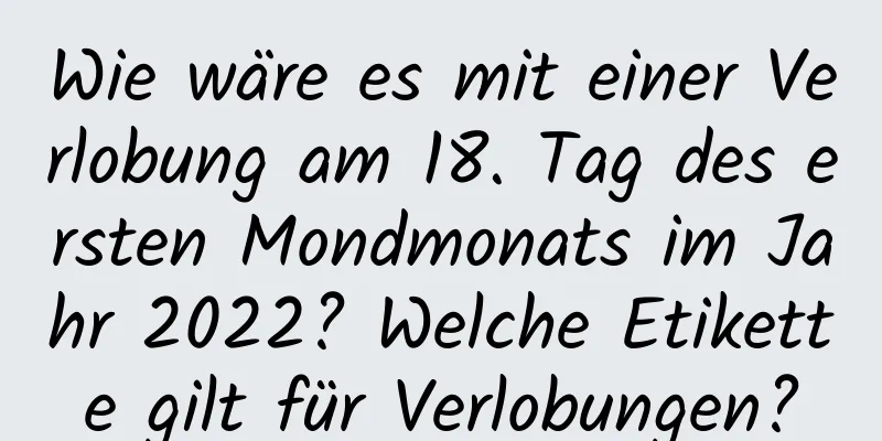 Wie wäre es mit einer Verlobung am 18. Tag des ersten Mondmonats im Jahr 2022? Welche Etikette gilt für Verlobungen?