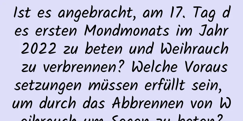 Ist es angebracht, am 17. Tag des ersten Mondmonats im Jahr 2022 zu beten und Weihrauch zu verbrennen? Welche Voraussetzungen müssen erfüllt sein, um durch das Abbrennen von Weihrauch um Segen zu beten?