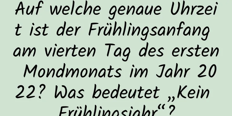 Auf welche genaue Uhrzeit ist der Frühlingsanfang am vierten Tag des ersten Mondmonats im Jahr 2022? Was bedeutet „Kein Frühlingsjahr“?