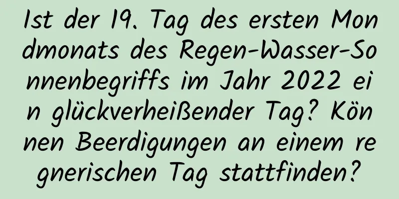 Ist der 19. Tag des ersten Mondmonats des Regen-Wasser-Sonnenbegriffs im Jahr 2022 ein glückverheißender Tag? Können Beerdigungen an einem regnerischen Tag stattfinden?