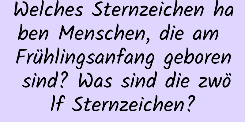 Welches Sternzeichen haben Menschen, die am Frühlingsanfang geboren sind? Was sind die zwölf Sternzeichen?