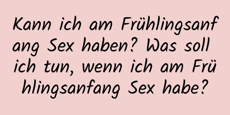 Kann ich am Frühlingsanfang Sex haben? Was soll ich tun, wenn ich am Frühlingsanfang Sex habe?