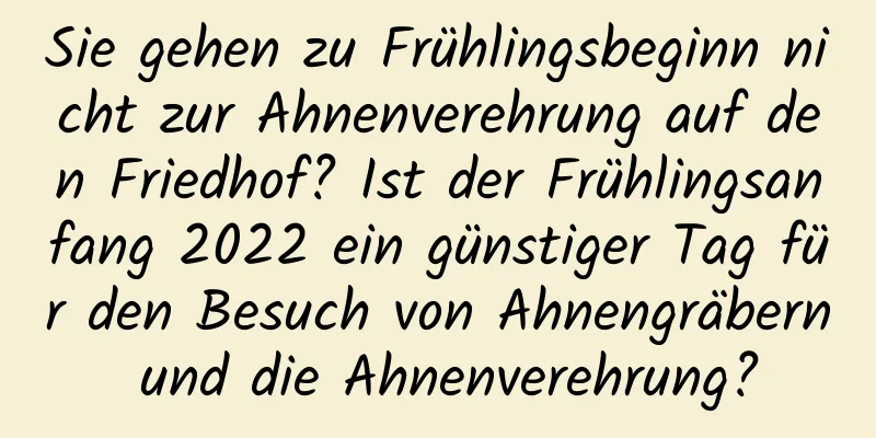 Sie gehen zu Frühlingsbeginn nicht zur Ahnenverehrung auf den Friedhof? Ist der Frühlingsanfang 2022 ein günstiger Tag für den Besuch von Ahnengräbern und die Ahnenverehrung?