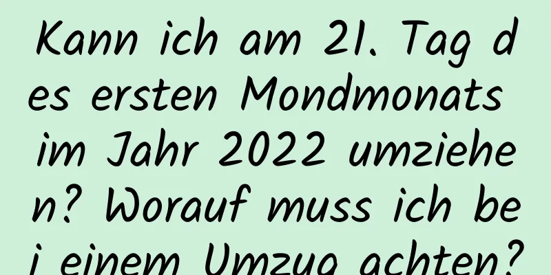 Kann ich am 21. Tag des ersten Mondmonats im Jahr 2022 umziehen? Worauf muss ich bei einem Umzug achten?