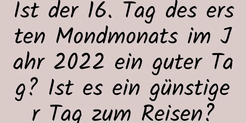 Ist der 16. Tag des ersten Mondmonats im Jahr 2022 ein guter Tag? Ist es ein günstiger Tag zum Reisen?