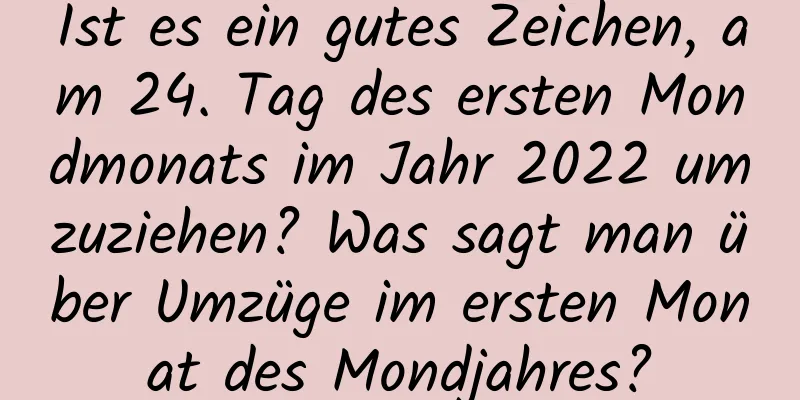 Ist es ein gutes Zeichen, am 24. Tag des ersten Mondmonats im Jahr 2022 umzuziehen? Was sagt man über Umzüge im ersten Monat des Mondjahres?