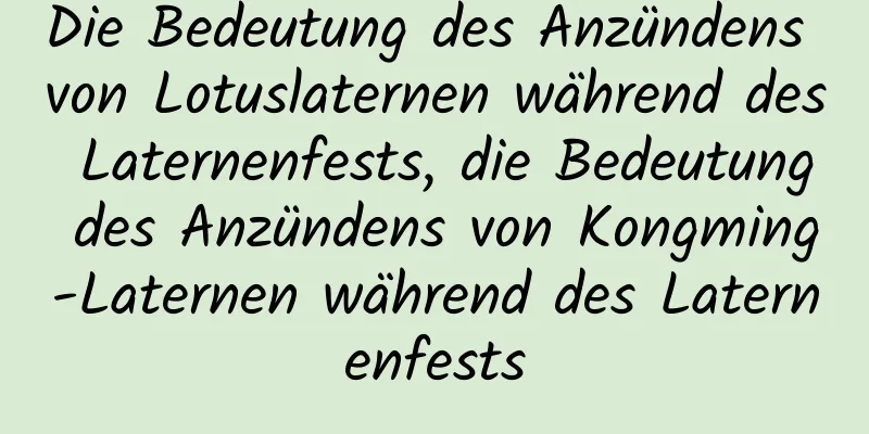 Die Bedeutung des Anzündens von Lotuslaternen während des Laternenfests, die Bedeutung des Anzündens von Kongming-Laternen während des Laternenfests