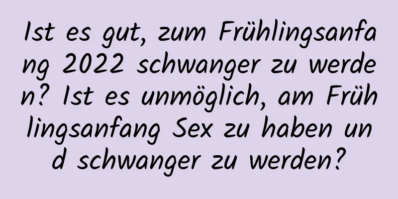 Ist es gut, zum Frühlingsanfang 2022 schwanger zu werden? Ist es unmöglich, am Frühlingsanfang Sex zu haben und schwanger zu werden?