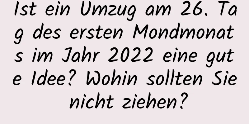 Ist ein Umzug am 26. Tag des ersten Mondmonats im Jahr 2022 eine gute Idee? Wohin sollten Sie nicht ziehen?