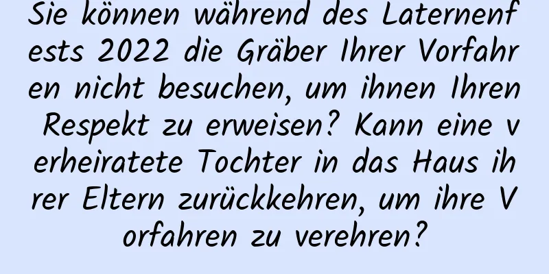 Sie können während des Laternenfests 2022 die Gräber Ihrer Vorfahren nicht besuchen, um ihnen Ihren Respekt zu erweisen? Kann eine verheiratete Tochter in das Haus ihrer Eltern zurückkehren, um ihre Vorfahren zu verehren?