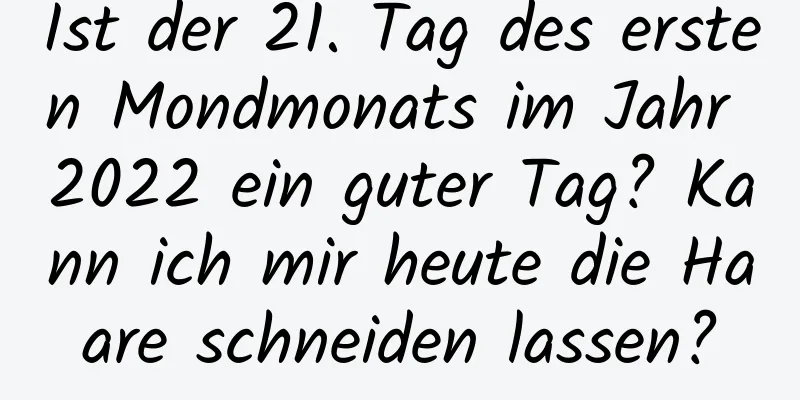 Ist der 21. Tag des ersten Mondmonats im Jahr 2022 ein guter Tag? Kann ich mir heute die Haare schneiden lassen?