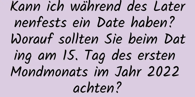 Kann ich während des Laternenfests ein Date haben? Worauf sollten Sie beim Dating am 15. Tag des ersten Mondmonats im Jahr 2022 achten?