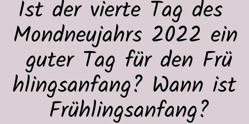 Ist der vierte Tag des Mondneujahrs 2022 ein guter Tag für den Frühlingsanfang? Wann ist Frühlingsanfang?