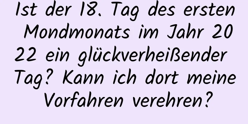 Ist der 18. Tag des ersten Mondmonats im Jahr 2022 ein glückverheißender Tag? Kann ich dort meine Vorfahren verehren?