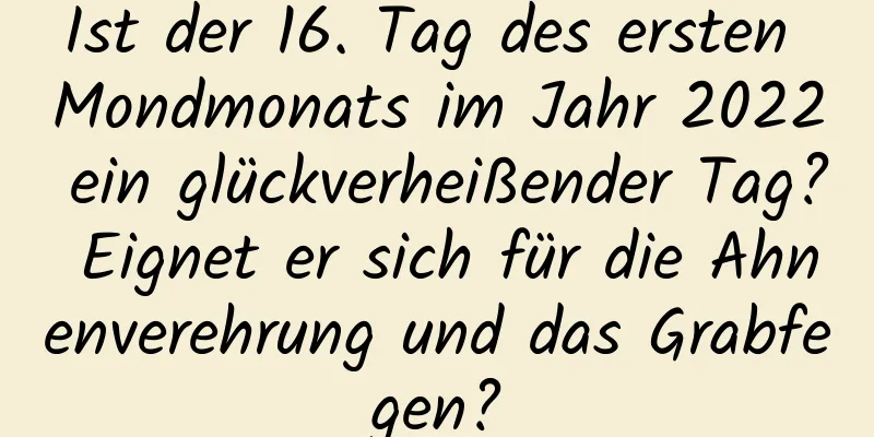 Ist der 16. Tag des ersten Mondmonats im Jahr 2022 ein glückverheißender Tag? Eignet er sich für die Ahnenverehrung und das Grabfegen?