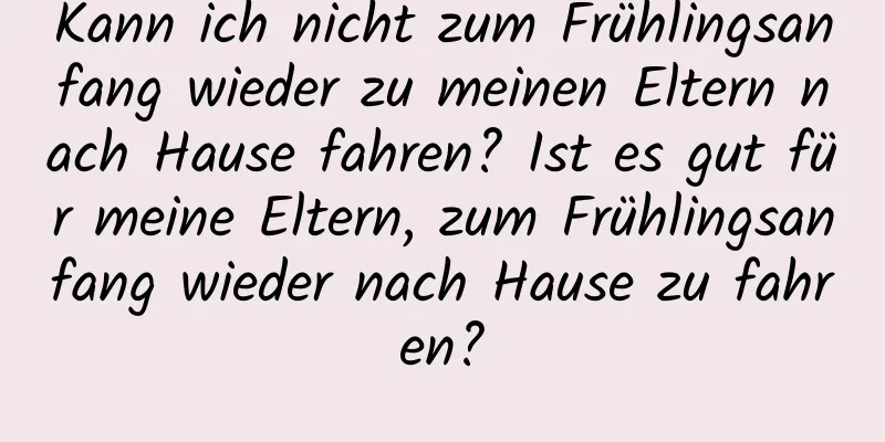 Kann ich nicht zum Frühlingsanfang wieder zu meinen Eltern nach Hause fahren? Ist es gut für meine Eltern, zum Frühlingsanfang wieder nach Hause zu fahren?