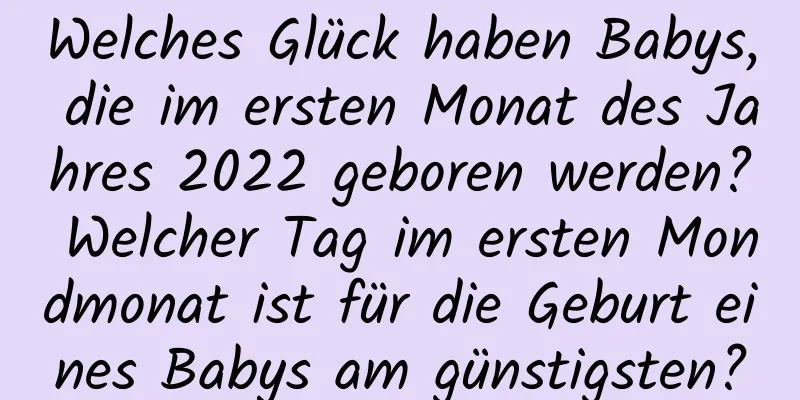 Welches Glück haben Babys, die im ersten Monat des Jahres 2022 geboren werden? Welcher Tag im ersten Mondmonat ist für die Geburt eines Babys am günstigsten?