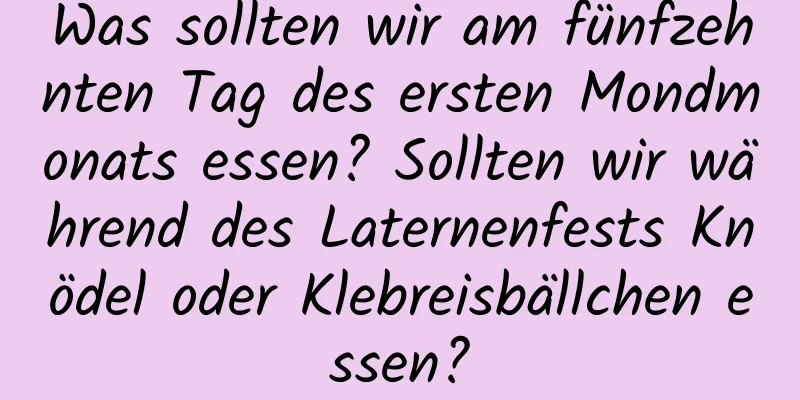 Was sollten wir am fünfzehnten Tag des ersten Mondmonats essen? Sollten wir während des Laternenfests Knödel oder Klebreisbällchen essen?