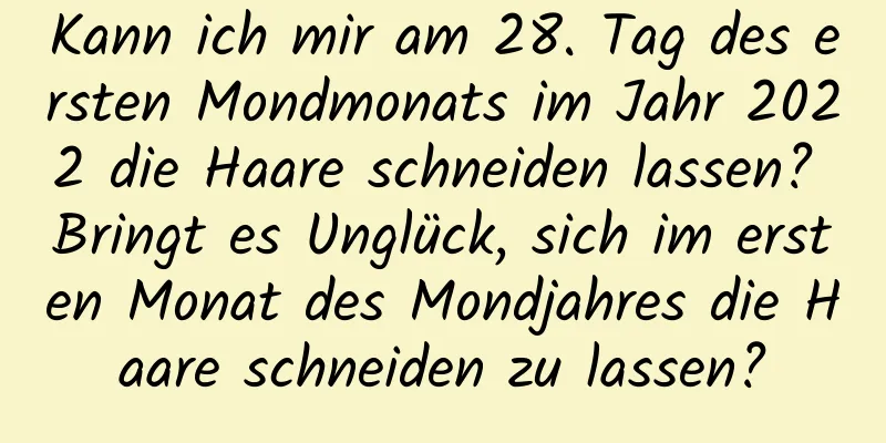 Kann ich mir am 28. Tag des ersten Mondmonats im Jahr 2022 die Haare schneiden lassen? Bringt es Unglück, sich im ersten Monat des Mondjahres die Haare schneiden zu lassen?