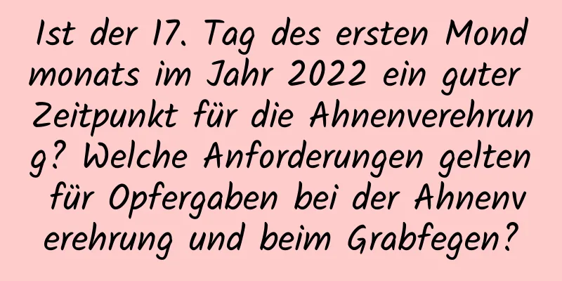 Ist der 17. Tag des ersten Mondmonats im Jahr 2022 ein guter Zeitpunkt für die Ahnenverehrung? Welche Anforderungen gelten für Opfergaben bei der Ahnenverehrung und beim Grabfegen?