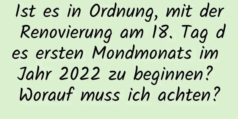 Ist es in Ordnung, mit der Renovierung am 18. Tag des ersten Mondmonats im Jahr 2022 zu beginnen? Worauf muss ich achten?