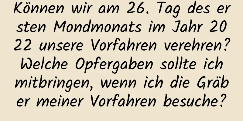 Können wir am 26. Tag des ersten Mondmonats im Jahr 2022 unsere Vorfahren verehren? Welche Opfergaben sollte ich mitbringen, wenn ich die Gräber meiner Vorfahren besuche?