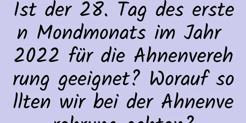 Ist der 28. Tag des ersten Mondmonats im Jahr 2022 für die Ahnenverehrung geeignet? Worauf sollten wir bei der Ahnenverehrung achten?